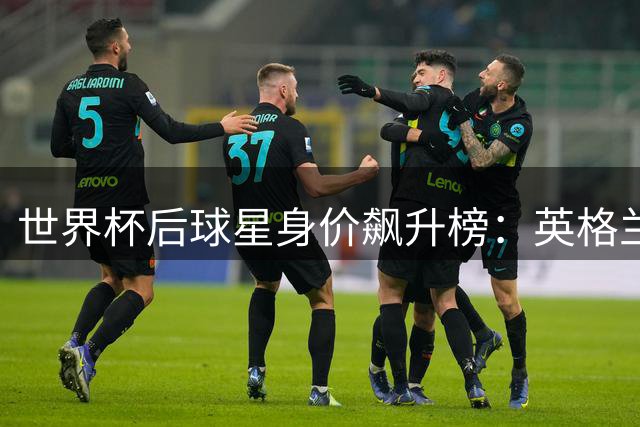 世界杯后球星身价飙升榜：英格兰六虎将强势领跑