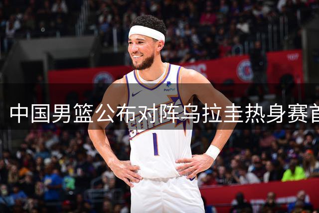 中国男篮公布对阵乌拉圭热身赛首发阵容