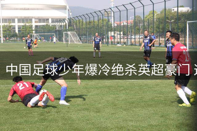 中国足球少年爆冷绝杀英超豪门 这场教科书级的青春风暴干货满满