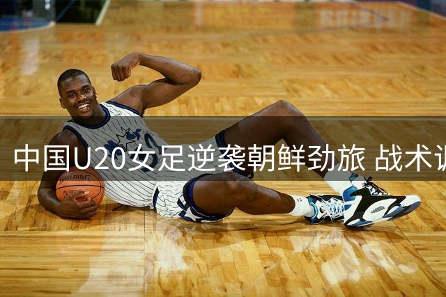 中国U20女足逆袭朝鲜劲旅 战术调整成效显著备战世界杯
