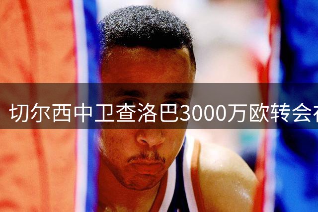 切尔西中卫查洛巴3000万欧转会在即 科莫趁国米退出火速敲定