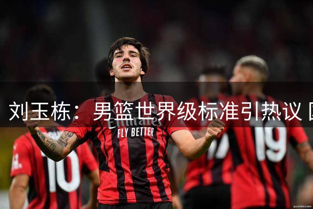 刘玉栋：男篮世界级标准引热议 国内传奇难比国际巨星