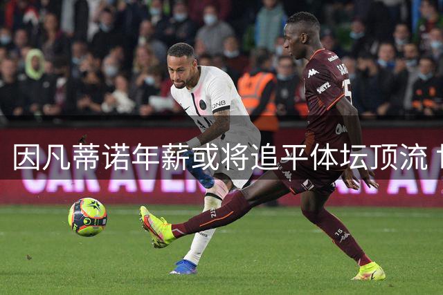 因凡蒂诺年薪或将追平体坛顶流 世界杯私有化风暴引发争议