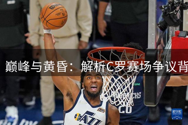 巅峰与黄昏：解析C罗赛场争议背后的职业生存法则