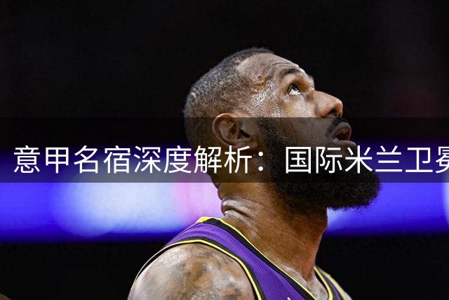 意甲名宿深度解析：国际米兰卫冕优势明显 竞争对手引援乏力