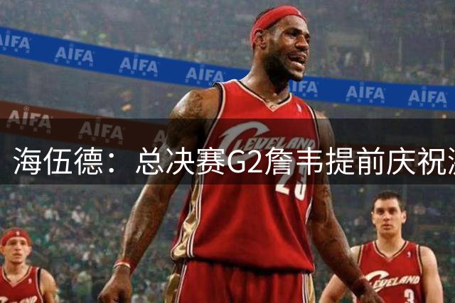 海伍德：总决赛G2詹韦提前庆祝激发了诺维茨基 之后大势改变