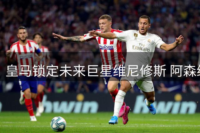 皇马锁定未来巨星维尼修斯 阿森纳转向补强阵容新目标