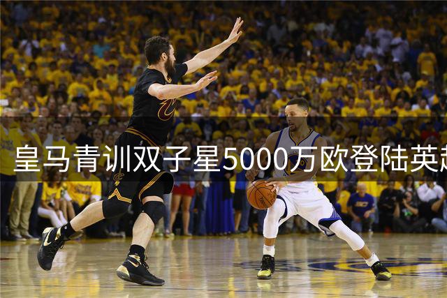 皇马青训双子星5000万欧登陆英超 富勒姆豪掷重金打包未来之星