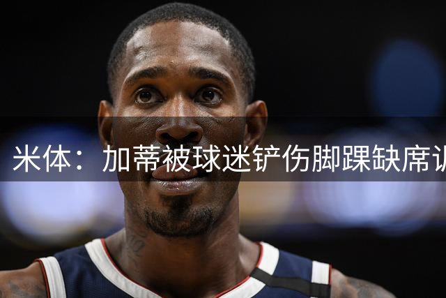 米体：加蒂被球迷铲伤脚踝缺席训练，可能缺席对阵弗洛西诺内