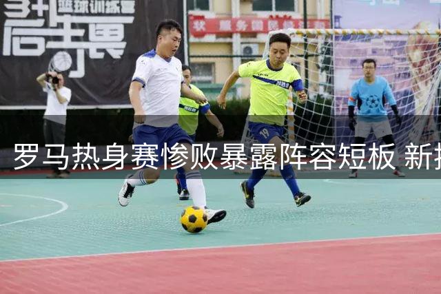 罗马热身赛惨败暴露阵容短板 新援加盟难掩引援压力