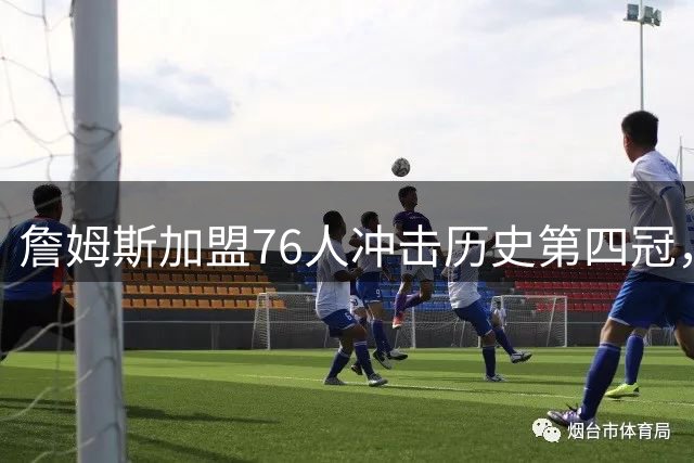詹姆斯加盟76人冲击历史第四冠，传奇之路再添新篇章