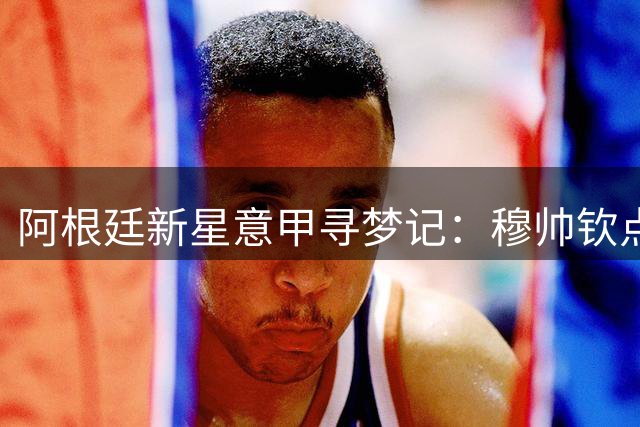 阿根廷新星意甲寻梦记：穆帅钦点佛罗伦萨成最佳跳板