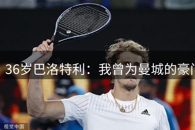 36岁巴洛特利：我曾为曼城的豪门地位奠定基础，退役向往平静生活