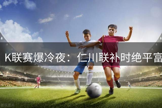 K联赛爆冷夜：仁川联补时绝平富川FC 伊比沙乌龙成转折点